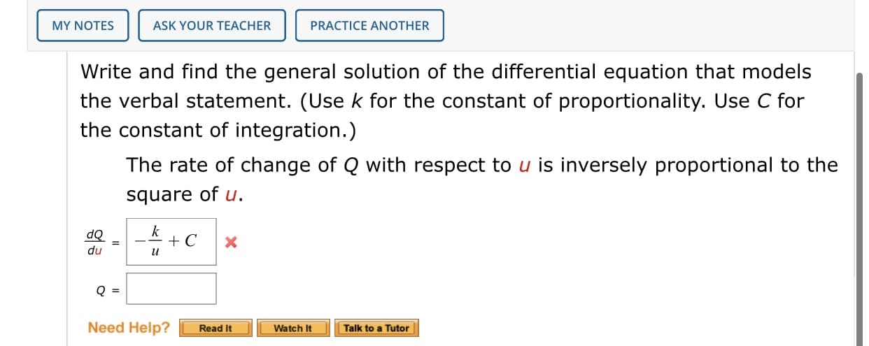 Write and find the general solution of the differential equation that models
the verbal statement. (Usek for the constant of proportionality. Use C for
the constant of integration.)
The rate of change of Q with respect to u is inversely proportional to the
square of u.
k
+ C
dQ
%3D
du
и
Q =
