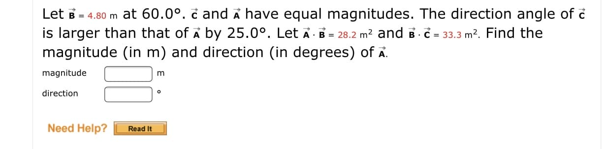 Let B = 4.80 m at 60.0°. č and A have equal magnitudes. The direction angle of č
is larger than that of A by 25.0°. Let Ā· B = 28.2 m? and B C = 33.3 m2. Find the
magnitude (in m) and direction (in degrees) of A.
magnitude
m
direction
