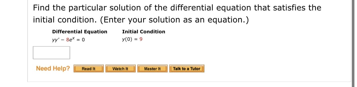 Find the particular solution of the differential equation that satisfies the
initial condition. (Enter your solution as an equation.)
Differential Equation
Initial Condition
yy' - 8ex = 0
y(0) = 9
Need Help?
Talk to a Tutor
Read It
Watch It
Master It
