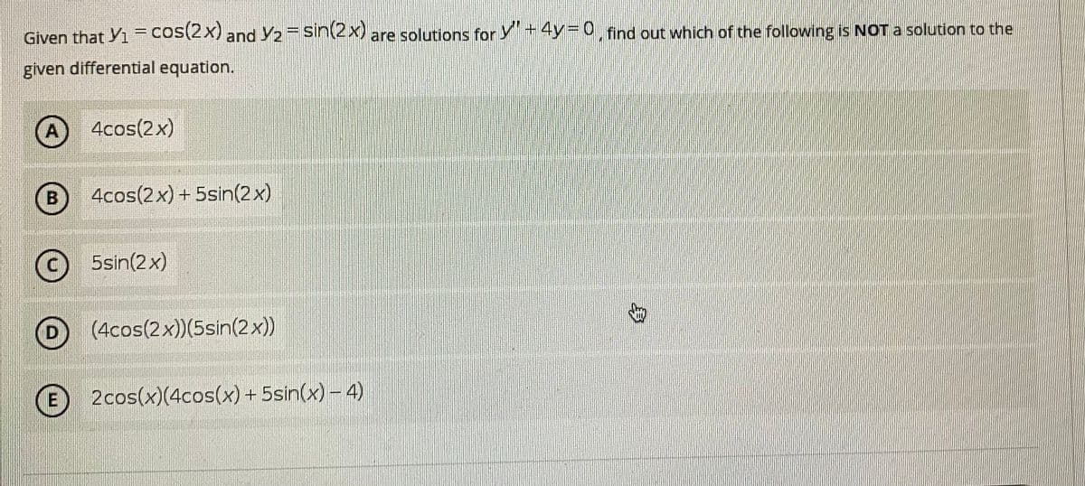Given that Yi =cos(2x) and Y2= sin(2x) are solutions for Y" + 4y=D0, find out which of the following is NOT a solution to the
given differential equation.
A 4cos(2x)
4cos(2x) + 5sin(2x)
(c) 5sin(2x)
(4cos(2x))(5sin(2x))
E 2cos(x)(4cos(x) + 5sin(x) – 4)
身
