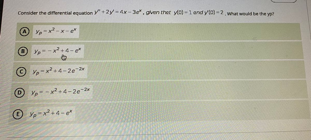 Consider the differential equation Y+2y - 4x-3e*, given that y(0)-1 and y (0)- 2, what would be the yp?
%3D
A
A Yp x2 -x- ex
B
Yp=-x²+4- e
CY,= x2 +4-2e 2x
D Yp=-x²+4-2e-2x
Ур
D
E Yp=x2 + 4 – e*
