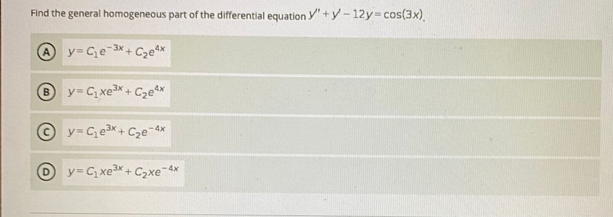 Find the general homogeneous part of the differential equation y"+y-12y=cos(3x).
A
y= Ce¯3X+ C2e*
B
y= C, xeX+ C2e^x
y= C e³X+ Cze¯Ax
-4x
D
y3 C xe3x+ C2xe¯4x
