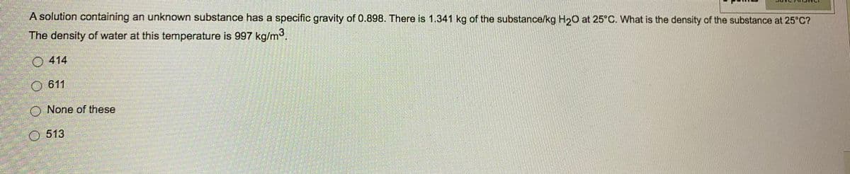 A solution containing an unknown substance has a specific gravity of 0.898. There is 1.341 kg of the substance/kg H2O at 25 C. What is the density of the substance at 25 C?
The density of water at this temperature is 997 kg/m.
O 414
611
O None of these
O 513
