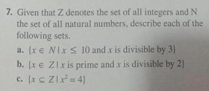 7. Given that Z denotes the set of all integers and N
the set of all natural numbers, describe each of the
following sets.
a. (x e NIx S 10 and x is divisible by 3)
b. (xe Zlxis prime and x is divisible by 2)
c. (x c Zlx = 4)
