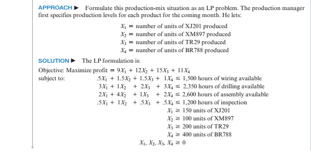 APPROACH Formulate this production-mix situation as an LP problem. The production manager
first specifies production levels for each product for the coming month. He lets:
X = number of units of XJ201 produced
X2 = number of units of XM897 produced
X3 = number of units of TR29 produced
X4 = number of units of BR788 produced
SOLUTION The LP formulation is:
Objective: Maximize profit = 9X1 + 12X2 + 15X3 + 11X4
subject to:
.5X, + 1.5X2 + 1.5X3 + 1X4 s 1,500 hours of wiring available
3X1 + 1X2 + 2X, + 3X4 s 2,350 hours of drilling available
+ 2X4 s 2,600 hours of assembly available
2X1 + 4X2 + 1X3
.5X1 + 1X2 + 5X3 + .5X4 s 1,200 hours of inspection
X1 2 150 units of XJ201
X2 2 100 units of XM897
X3 2 200 units of TR29
X4 2 400 units of BR788
X1, X3, X3, X4 2 0
