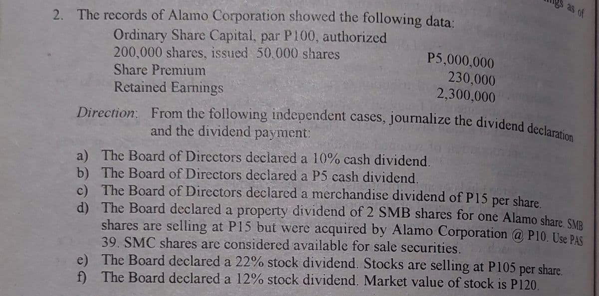 S as of
Direction From the following independent cases, journalize the dividend declaration
2. The records of Alamo Corporation showed the following data:
Ordinary Share Capital, par P100, authorized
200,000 shares, issued 50,000 shares
Share Premium
Retained Earnings
P5,000,000
230,000
2,300,000
and the dividend payment:
a) The Board of Directors declared a 10% cash dividend.
b) The Board of Directors declared a P5 cash dividend.
c) The Board of Directors declared a merchandise dividend of P15
d) The Board declared a property dividend of 2 SMB shares for one Alamo share sMP
shares are selling at P15 but were acquired by Alamo Corporation @ P10. Use PAS
39. SMC shares are considered available for sale securities.
e) The Board declared a 22% stock dividend. Stocks are selling at P105 per share.
f) The Board declared a 12% stock dividend. Market value of stock is P120.
per
share.
