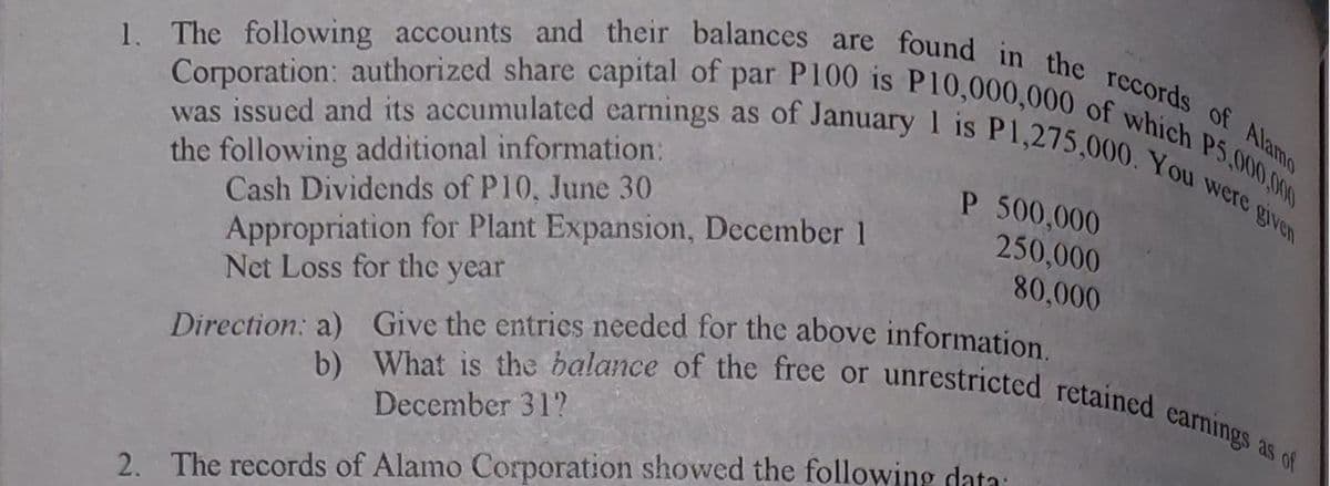 00,000
erc given
1. The following accounts and their balances are found in the records of Alamo
was issued and its accumulated earnings as of January 1 is P1,275,000. Y ou were given
Corporation: authorized share capital of par P100 is P10,000,000 of which P5,000,000
b) What is the balance of the free or unrestricted retained earnings as of
the following additional information:
Cash Dividends of P10, June 30
Appropriation for Plant Expansion, December 1
Net Loss for the year
250,000
80,000
Direction: a) Give the entries needed for the above information
December 31?
2. The records of Alamo Corporation showed the following data:
