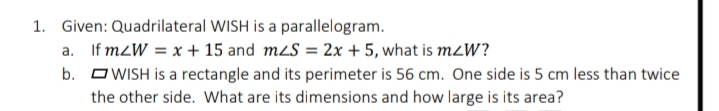 1. Given: Quadrilateral WISH is a parallelogram.
a. If m2W = x + 15 and m2S = 2x +5, what is m2W?
b. O WISH is a rectangle and its perimeter is 56 cm. One side is 5 cm less than twice
the other side. What are its dimensions and how large is its area?
