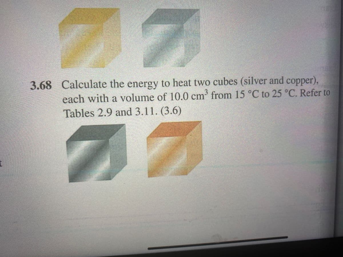 3.68 Calculate the energy to heat two cubes (silver and copper),
each with a volume of 10.0 cm from 15 °C to 25 °C. Refer to
Tables 2.9 and 3.11. (3.6)
