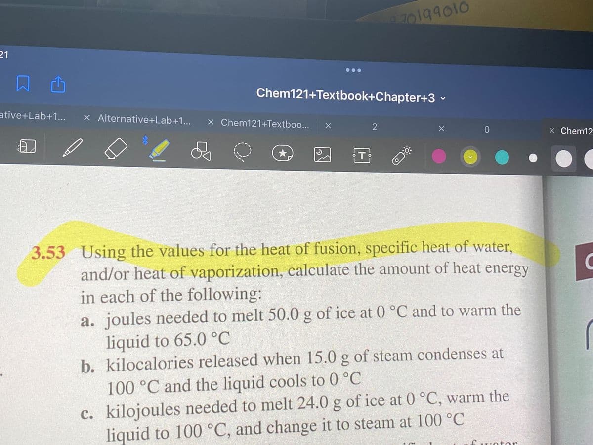 70199010
21
Chem121+Textbook+Chapter+3
ative+Lab+1.
X Alternative+Lab+1...
X Chem121+Textboo...
X Chem12
T
3.53 Using the values for the heat of fusion, specific heat of water,
and/or heat of vaporization, calculate the amount of heat energy
in each of the following:
a. joules needed to melt 50.0 g of ice at 0 °C and to warm the
liquid to 65.0 °C
b. kilocalories released when 15.0 g of steam condenses at
100°C and the liquid cools to 0 °C
c. kilojoules needed to melt 24.0 g of ice at 0 °C, warm the
с.
liquid to 100 °C, and change it to steam at 100 °C
fwoter
