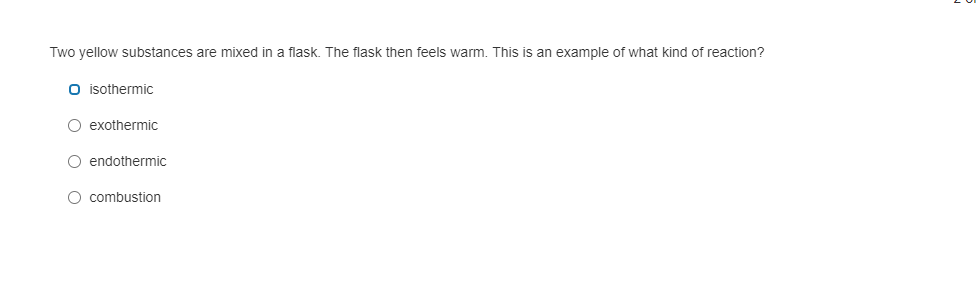 Two yellow substances are mixed in a flask. The flask then feels warm. This is an example of what kind of reaction?
O isothermic
O exothermic
O endothermic
O combustion
