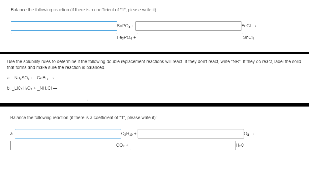 Balance the following reaction (if there is a coefficient of "1", please write it):
SNPO, +
Feci -
FE;PO4 +
SnCl3
Use the solubility rules to determine if the following double replacement reactions will react. If they don't react, write "NR". If they do react, label the solid
that forms and make sure the reaction is balanced.
a. _Na,so, +_CaBr, -
b. _LiCc,H,O, + _NH,CI →
Balance the following reaction (if there is a coefficient of "1", please write it):
CaH10 +
a.
