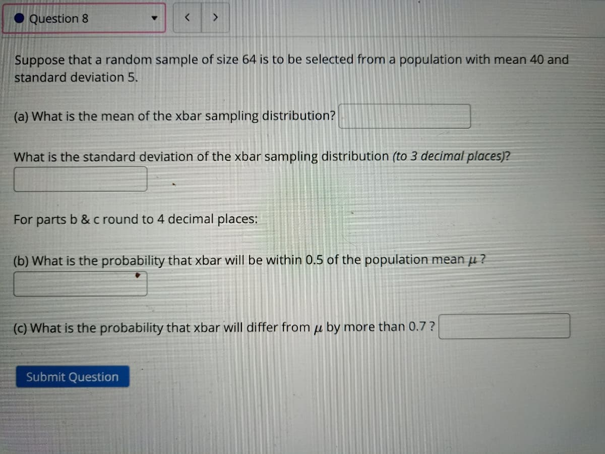 Question 8
Suppose that a random sample of size 64 is to be selected from a population with mean 40 and
standard deviation 5.
(a) What is the mean of the xbar sampling distribution?
What is the standard deviation of the xbar sampling distribution (to 3 decimal places)?
For parts b & c round to 4 decimal places:
(b) What is the probability that xbar will be within 0.5 of the population mean µ ?
(c) What is the probability that xbar will differ from µ by more than 0.7 ?
Submit Question
