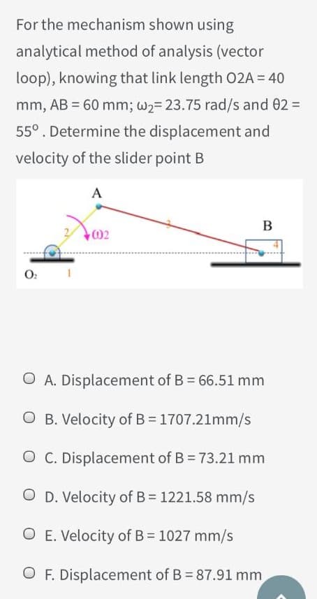 For the mechanism shown using
analytical method of analysis (vector
loop), knowing that link length 02A = 40
mm, AB = 60 mm; w2= 23.75 rad/s and 02 =
55°. Determine the displacement and
velocity of the slider point B
A
O:
O A. Displacement of B = 66.51 mm
O B. Velocity of B = 1707.21mm/s
O C. Displacement of B = 73.21 mm
O D. Velocity of B = 1221.58 mm/s
O E. Velocity of B = 1027 mm/s
O F. Displacement of B = 87.91 mm
