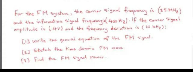 for the FM system, the carrier Signal fraquency is (25 MH2)
and the information signal frequencgia( 400 H2). if the carrier Signal
amplitude is (4V) and the frequenry deviation is (1o kH2):
[13 write the general equation of the FM signal.
(1 Stetch the time domaia FM wave.
[3) Fad the FM signal Power.
