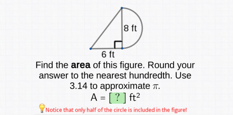 8 ft
6 ft
Find the area of this figure. Round your
answer to the nearest hundredth. Use
3.14 to approximate T.
A = [ ? ] ft?
Notice that only half of the circle is included in the figure!
