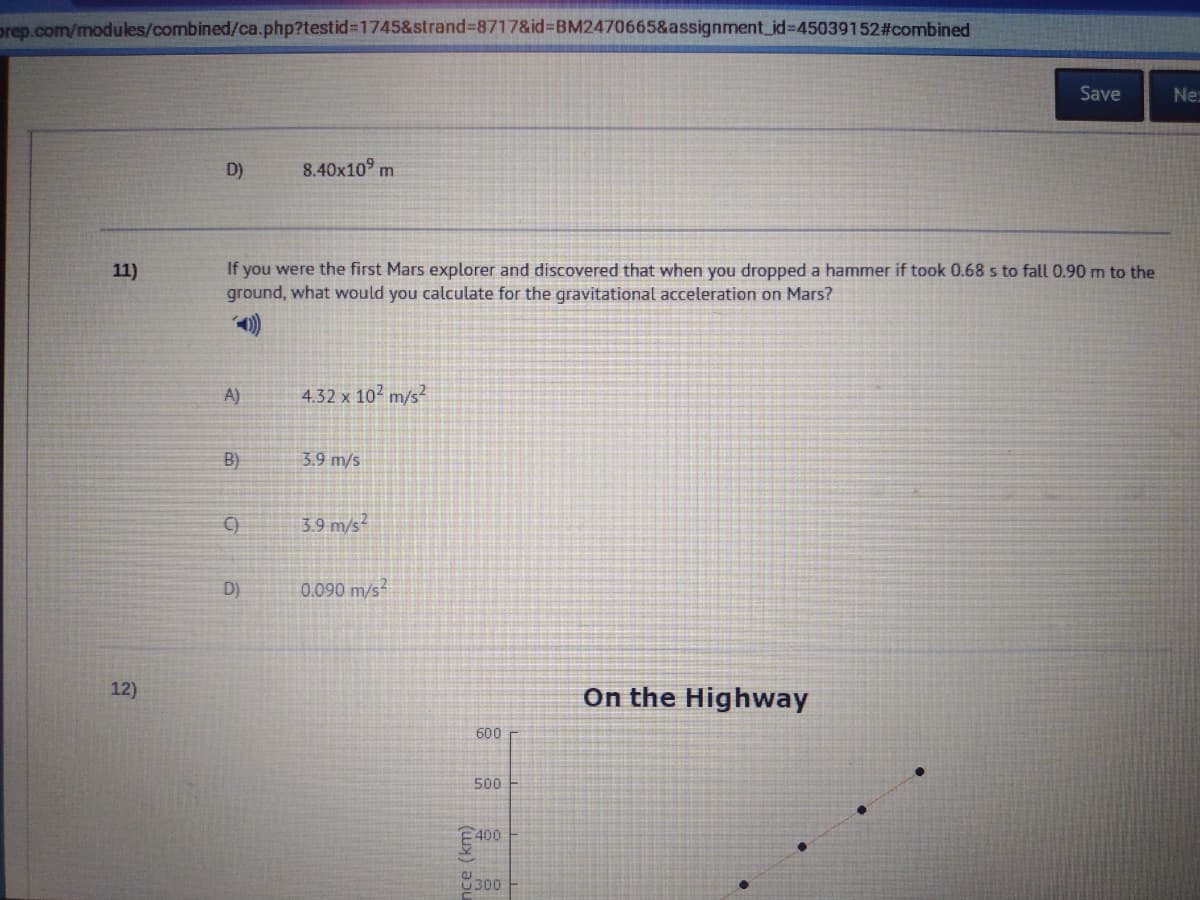 prep.com/modules/combined/ca.php?testid%31745&strand%38717&id%3DBM2470665&assignment_id%3D45039152#combined
Save
Ne
D)
8.40x10° m
If you were the first Mars explorer and discovered that when you dropped a hammer if took 0.68 s to fall 0.90 m to the
ground, what would you calculate for the gravitational acceleration on Mars?
11)
A)
4.32 x 102 m/s?
B)
3.9 m/s
C)
3.9 m/s
D)
0.090 m/s
12)
On the Highway
600
500
400
9300
