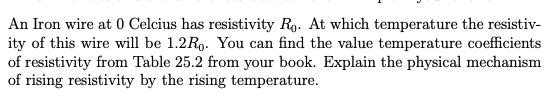 An Iron wire at 0 Celcius has resistivity Ro. At which temperature the resistiv-
ity of this wire will be 1.2R9. You can find the value temperature coefficients
of resistivity from Table 25.2 from your book. Explain the physical mechanism
of rising resistivity by the rising temperature.
