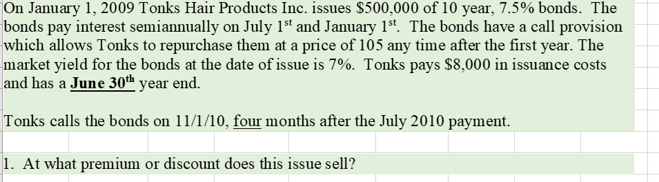 On January 1, 2009 Tonks Hair Products Inc. issues $500,000 of 10 year, 7.5% bonds. The
bonds pay interest semiannually on July 1st and January 1st. The bonds have a call provision
which allows Tonks to repurchase them at a price of 105 any time after the first
market yield for the bonds at the date of issue is 7%. Tonks pays $8,000 in issuance costs
and has a June 30th year end.
year.
The
Tonks calls the bonds on 11/1/10, four months after the July 2010 payment.
1. At what premium or discount does this issue sell?

