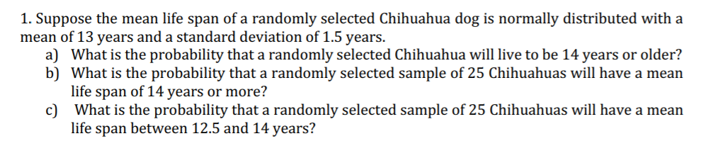 1. Suppose the mean life span of a randomly selected Chihuahua dog is normally distributed with a
mean of 13 years and a standard deviation of 1.5 years.
a) What is the probability that a randomly selected Chihuahua will live to be 14 years or older?
b) What is the probability that a randomly selected sample of 25 Chihuahuas will have a mean
life span of 14 years or more?
What is the probability that a randomly selected sample of 25 Chihuahuas will have a mean
c)
life span between 12.5 and 14 years?
