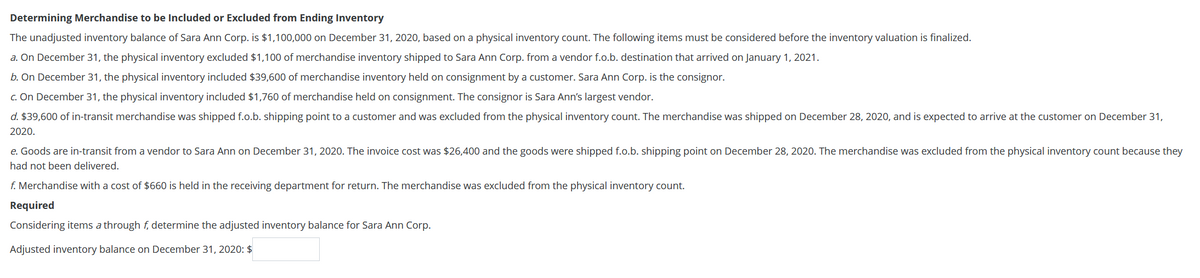 Determining Merchandise to be Included or Excluded from Ending Inventory
The unadjusted inventory balance of Sara Ann Corp. is $1,100,000 on December 31, 2020, based on a physical inventory count. The following items must be considered before the inventory valuation is finalized.
a. On December 31, the physical inventory excluded $1,100 of merchandise inventory shipped to Sara Ann Corp. from a vendor f.o.b. destination that arrived on January 1, 2021.
b. On December 31, the physical inventory included $39,600 of merchandise inventory held on consignment by a customer. Sara Ann Corp. is the consignor.
c. On December 31, the physical inventory included $1,760 of merchandise held on consignment. The consignor is Sara Ann's largest vendor.
d. $39,600 of in-transit merchandise was shipped f.o.b. shipping point to a customer and was excluded from the physical inventory count. The merchandise was shipped on December 28, 2020, and is expected to arrive at the customer on December 31,
2020.
e. Goods are in-transit from a vendor to Sara Ann on December 31, 2020. The invoice cost was $26,400 and the goods were shipped f.o.b. shipping point on December 28, 2020. The merchandise was excluded from the physical inventory count because they
had not been delivered.
f. Merchandise with a cost of $660 is held in the receiving department for return. The merchandise was excluded from the physical inventory count.
Required
Considering items a through f, determine the adjusted inventory balance for Sara Ann Corp.
Adjusted inventory balance on December 31, 2020: $
