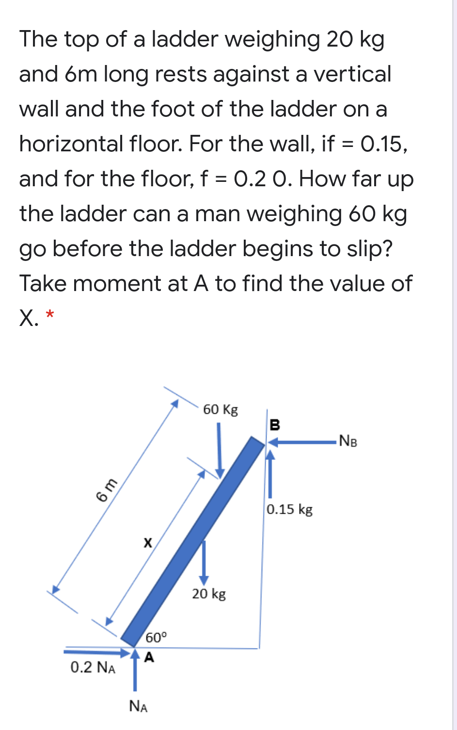 The top of a ladder weighing 20 kg
and 6m long rests against a vertical
wall and the foot of the ladder on a
horizontal floor. For the wall, if = 0.15,
and for the floor, f = 0.2 0. How far up
the ladder can a man weighing 60 kg
go before the ladder begins to slip?
Take moment at A to find the value of
Х. *
60 Kg
- NB
0.15 kg
20 kg
60°
A
0.2 NA
NA
