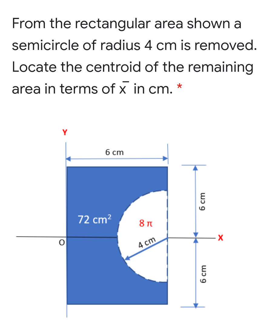 From the rectangular area shown a
semicircle of radius 4 cm is removed.
Locate the centroid of the remaining
area in terms of x in cm.
Y
б ст
72 cm?
X
4 сm
wɔ 9
6 cm
