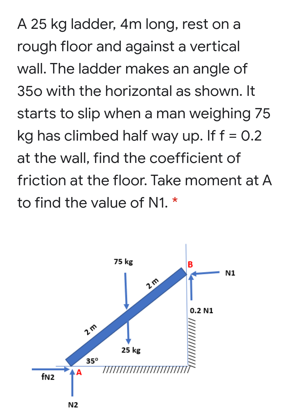 A 25 kg ladder, 4m long, rest on a
rough floor and against a vertical
wall. The ladder makes an angle of
350 with the horizontal as shown. It
starts to slip when a man weighing 75
kg has climbed half way up. If f = 0.2
at the wall, find the coefficient of
friction at the floor. Take moment at A
to find the value of N1. *
75 kg
N1
2 m
0.2 N1
2 m
25 kg
35°
fn2
N2
B
