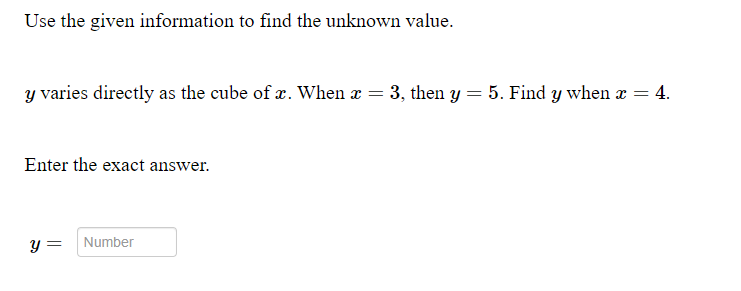 Use the given information to find the unknown value.
y varies directly as the cube of x. When x = 3, then y = 5. Find y when x = 4.
Enter the exact answer.
y =
Number

