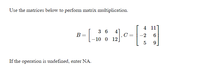 Use the matrices below to perform matrix multiplication.
4 11
41
C
-10 0 12
3 6
В
-2
If the operation is undefined, enter NA.
