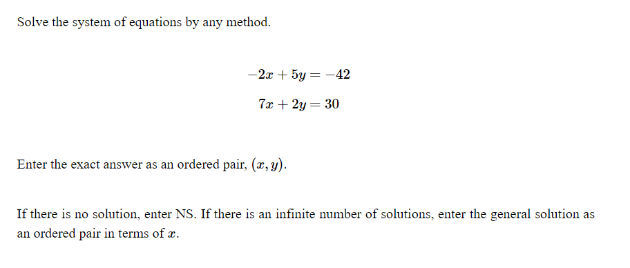 Solve the system of equations by any method.
-2x + 5y = -42
7x + 2y = 30
Enter the exact answer as an ordered pair, (x, y).
If there is no solution, enter NS. If there is an infinite number of solutions, enter the general solution as
an ordered pair in terms of æ.

