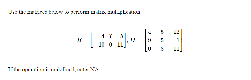 Use the matrices below to perform matrix multiplication.
4 -5
12
4 7
В
|-10 0 11.
D
1
8 -11
If the operation is undefined, enter NA.
