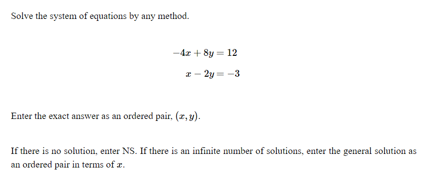 Solve the system of equations by any method.
-4x + 8y = 12
- 2y = -3
Enter the exact answer as an ordered pair, (x, y).
If there is no solution, enter NS. If there is an infinite number of solutions, enter the general solution as
an ordered pair in terms of x.
