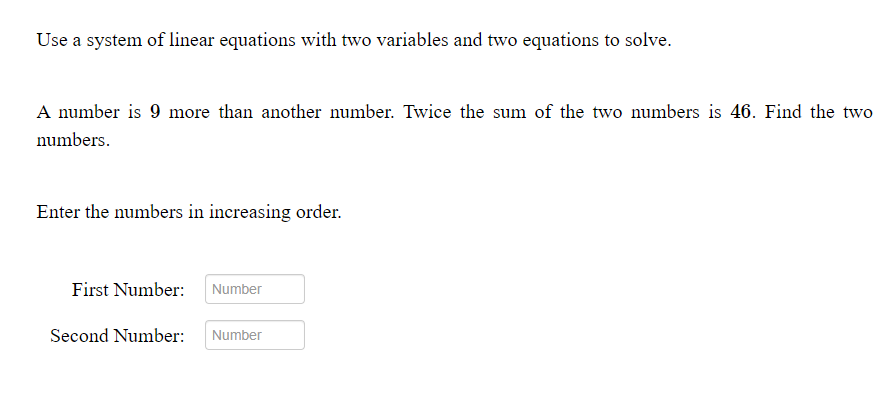 Use a system of linear equations with two variables and two equations to solve.
A number is 9 more than another number. Twice the sum of the two numbers is 46. Find the two
numbers.
Enter the numbers in increasing order.
First Number:
Number
Second Number:
Number
