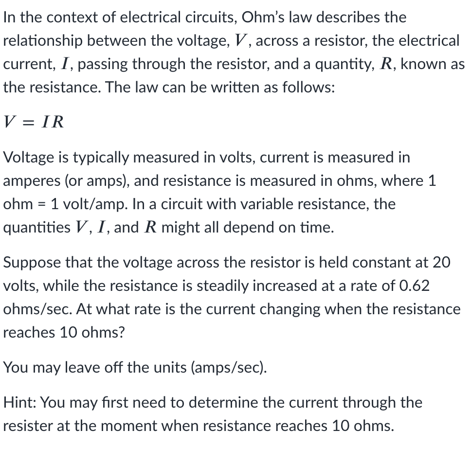 In the context of electrical circuits, Ohm's law describes the
relationship between the voltage, V, across a resistor, the electrical
current, I, passing through the resistor, and a quantity, R, known as
the resistance. The law can be written as follows:
V = IR
Voltage is typically measured in volts, current is measured in
amperes (or amps), and resistance is measured in ohms, where 1
ohm = 1 volt/amp. In a circuit with variable resistance, the
quantities V, I, and R might all depend on time.
Suppose that the voltage across the resistor is held constant at 20
volts, while the resistance is steadily increased at a rate of 0.62
ohms/sec. At what rate is the current changing when the resistance
reaches 10 ohms?
You may leave off the units (amps/sec).
Hint: You may fırst need to determine the current through the
resister at the moment when resistance reaches 10 ohms.
