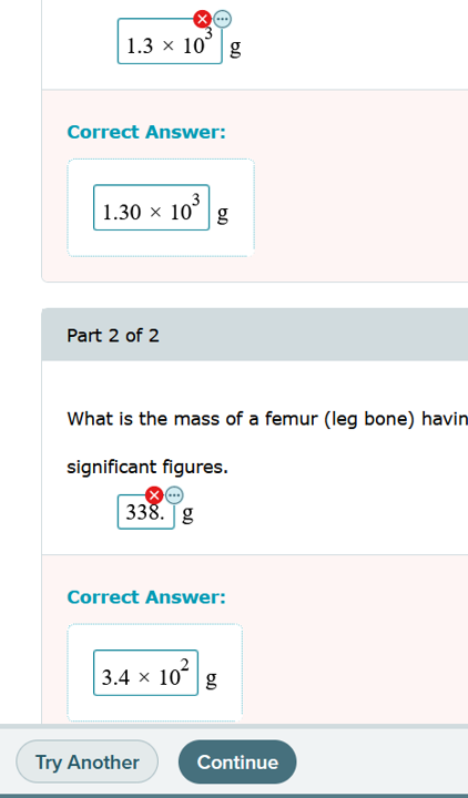 1.3 × 10 g
Correct Answer:
1.30 x 10³
Part 2 of 2
What is the mass of a femur (leg bone) havin
significant figures.
338. g
60
Correct Answer:
3.4 x
Try Another
10² g
Continue