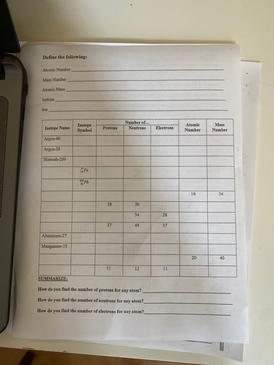 Define the following:
TO OTA
Atomic Number
Mass Number
Atomic Mass
Isotope
Ion
Number of...
Atomic
Mass
Isotope
Symbol
Isotope Name
Protons
Neutrons
Electrons
Number
Number
Argon-40
Argon-38
Bismuth-209
Fe
Pb
16
34
28
30
34
28
37
48
37
Aluminum-27
Manganese-55
20
40
11
12
11
SUMMARIZE:
How do you find the number of protons for any atom?
How do you find the number of neutrons for any atom?
How do you find the number of electrons for any atom?
