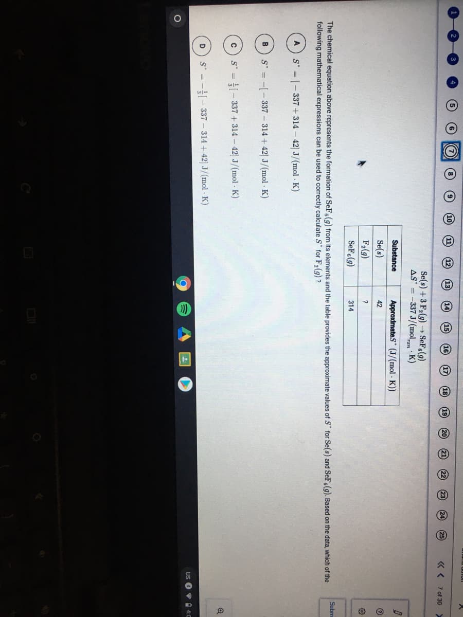 18
« < 7 of 30>
Se(s) +3 F2(g)→ SeFe(g)
AS
-337 J/(mol K)
Substance
ApproximateS (J/(mol K))
Se(s)
42
F2(g)
SeF (g)
314
Subm
The chemical equation above represents the formation of SeF(g) from its elements and the table provides the approximate values of S for Se(s) and SeF6(g). Based on the data, which of the
following mathematical expressions can be used to correctly calculate S for F2(g) ?
S = |- 337 + 314 - 42] J/(mol K)
S = -[- 337 – 314 + 42| J/(mol K)
S'
- 337 + 314- 42] J/(mol - K)
S =
- 337 – 314 + 42] J/(mol - K)
US O I 4:C
