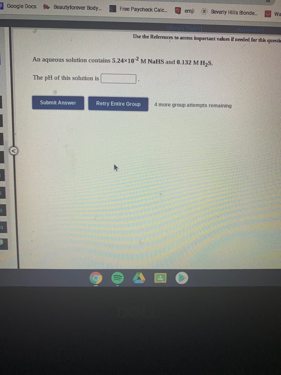 Google Docs
A Beautyforever Body..
Free Paycheck Calc.
enji
2 Beverly Hills Blonde.
[Review Topics]
[References]
Use the References to access important values if needed for this questic
An aqueous solution contains 5.24x10 M NaHS and 0.132 M H,S.
-2
The pH of this solution is
Submit Answer
Retry Entire Group
4 more group attempts remaining
