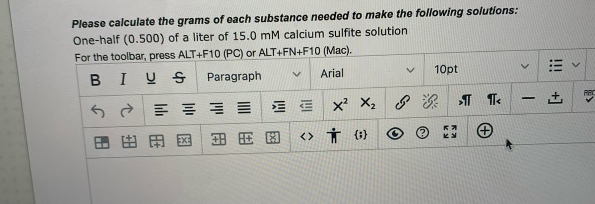 Please calculate the grams of each substance needed to make the following solutions:
One-half (0.500) of a liter of 15.0 mM calcium sulfite solution
For the toolbar, press ALT+F10 (PC) or ALT+FN+F10 (Mac).
BIUS
Paragraph
Arial
10pt
ABC
5d三 ==
三 x X2
-
田田田区
田用图
<> Ť {}
!!!
+]
四
