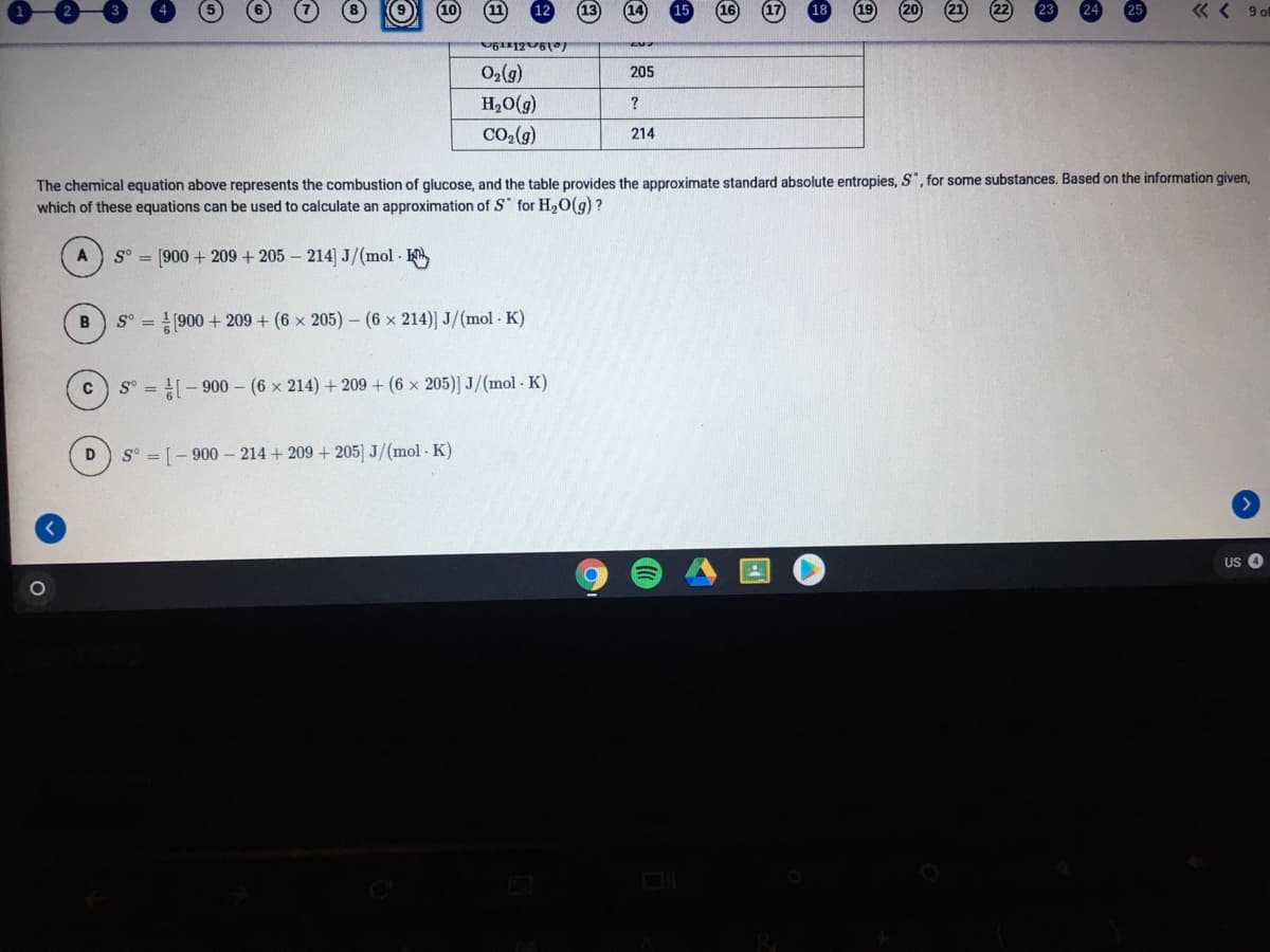 « < 9of
(6)0
H,O(g)
205
?
Co2(g)
214
The chemical equation above represents the combustion of glucose, and the table provides the approximate standard absolute entropies, S, for some substances. Based on the information given,
which of these equations can be used to calculate an approximation of S for H20(g)?
S° = [900 + 209 + 205 – 214] J/(mol K
S° = 1900 + 209 + (6 x 205) - (6 x 214)] J/(mol K)
S° = - 900 - (6 x 214) + 209 + (6 x 205)] J/(mol K)
S° = [- 900 - 214 + 209 + 205] J/(mol K)
US
