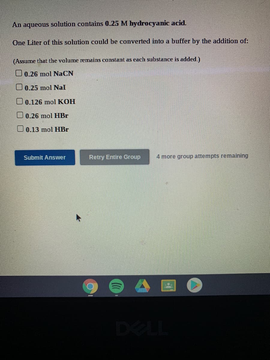 An aqueous solution contains 0.25 M hydrocyanic acid.
One Liter of this solution could be converted into a buffer by the addition of:
(Assume that the volume remains constant as each substance is added.)
O0.26 mol NaCN
U0.25 mol Nal
0.126 mol KOH
0.26 mol HBr
U0.13 mol HBr
Submit Answer
Retry Entire Group
4 more group attempts remaining
DELL
