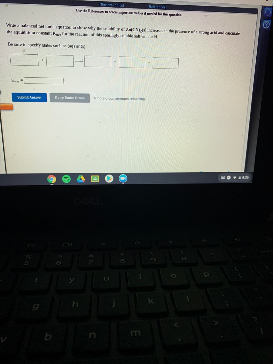 [Review Topics]
(References]
Use the References to access important values if needed for this question.
Write a balanced net ionic equation to show why the solubility of Zn(CN)2(s) increases in the presence of a strong acid and calculate
the equilibrium constant Knet for the reaction of this sparingly soluble salt with acid.
Be sure to specify states such as (aq) or (s).
Knet =
Submit Answer
Retry Entire Group
4 more group attempts remaining
ed
US O vi 8:56
DELL
&
8.
m
