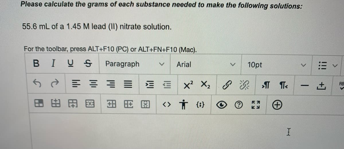 Please calculate the grams of each substance needed to make the following solutions:
55.6 mL of a 1.45 M lead (II) nitrate solution.
For the toolbar, press ALT+F10 (PC) or ALT+FN+F10 (Mac).
BIUS
Paragraph
Arial
10pt
三 ==三
x X, 8
AB
-
田田
<> Ť (}
田田
王
!!!
図
图
