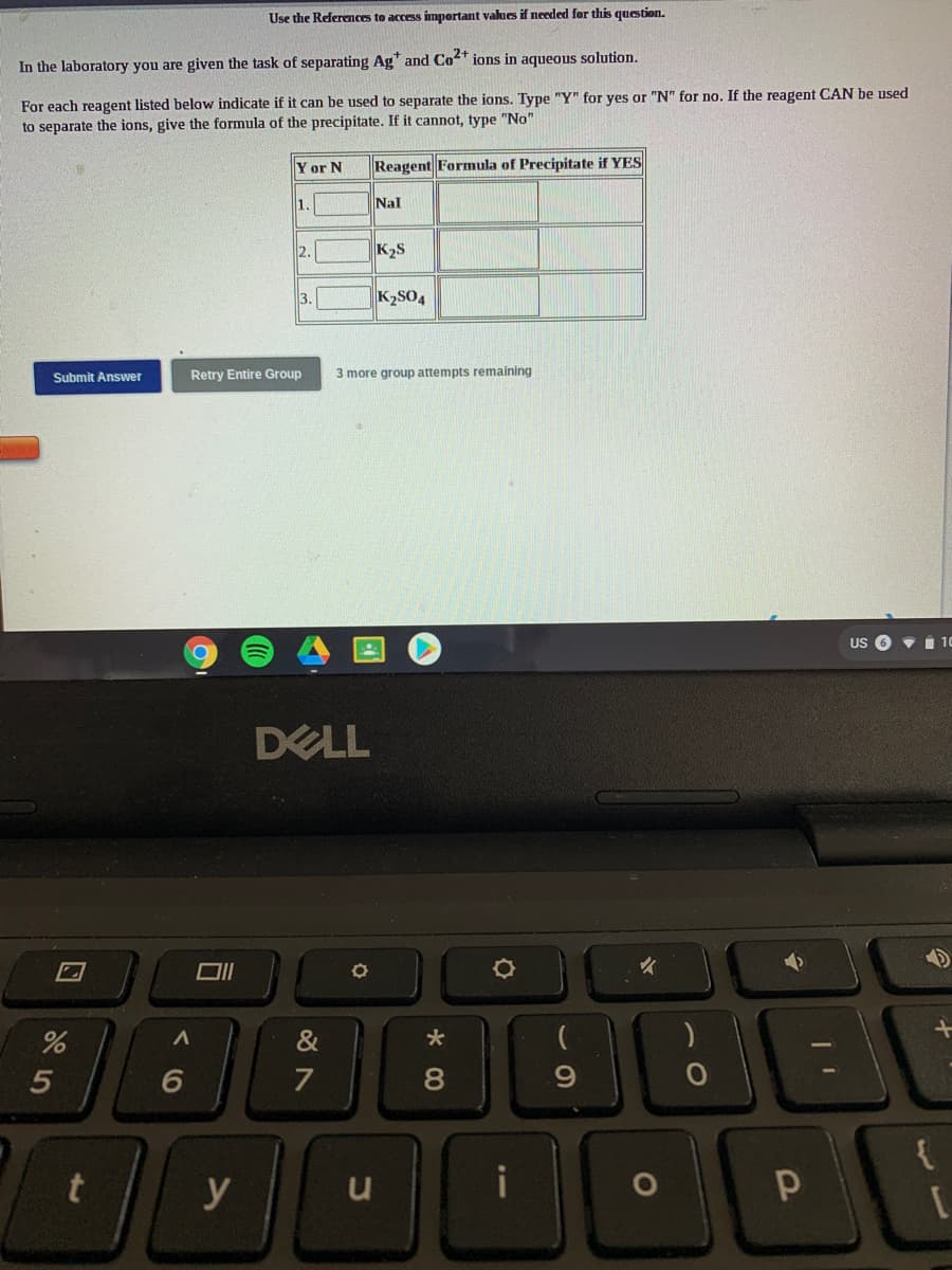 Use the References to access impertant values if needed for this question.
In the laboratory you are given the task of separating Ag* and Co2+ ions in aqueous solution.
For each reagent listed below indicate if it can be used to separate the ions. Type "Y" for yes or "N" for no. If the reagent CAN be used
to separate the ions, give the formula of the precipitate. If it cannot, type "No"
Y or N
Reagent Formula of Precipitate if YES
1.
Nal
2.
K2S
3.
K2SO4
Submit Answer
Retry Entire Group
3 more group attempts remaining
US O v i 10
DELL
&
5
7
8.
{
y
くO
口
