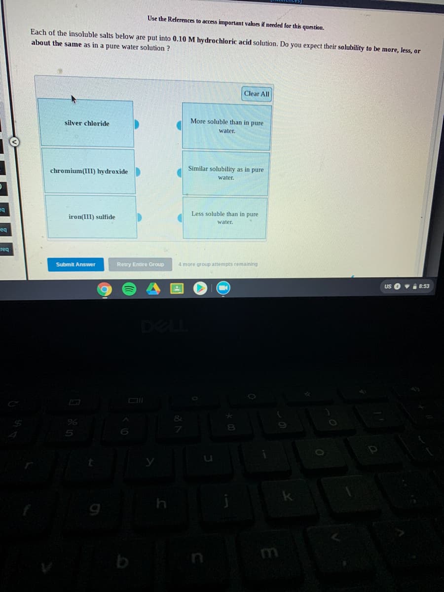 Use the References to access important values if needed for this question.
Each of the insoluble salts below are put into 0.10 M hydrochloric acid solution. Do you expect their solubility to be more, less, or
about the same as in a pure water solution ?
Clear All
silver chloride
More soluble than in pure
water.
Similar solubility as in pure
chromium(III) hydroxide
water.
eq
Less soluble than in pure
iron(III) sulfide
water.
eq
req
Submit Answer
Retry Entire Group
4 more group attempts remaining
US
i 8:53
DELL
%24
n
