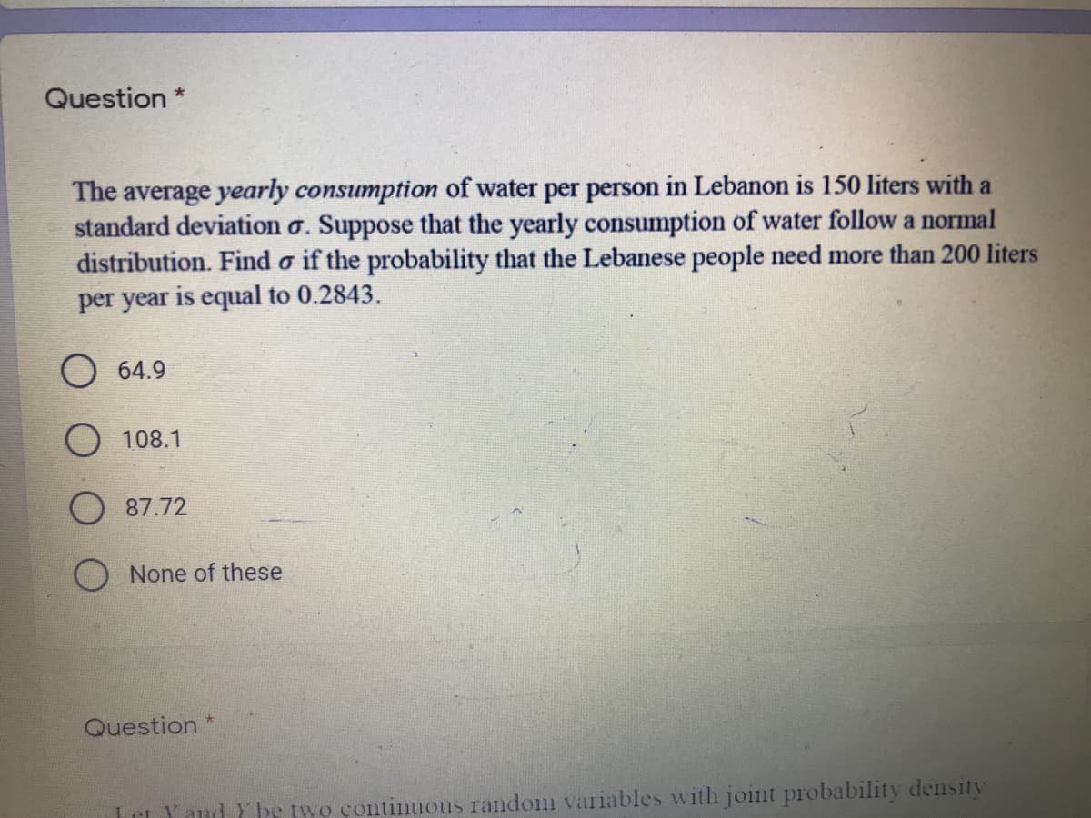 Question *
The average yearly consumption of water per person in Lebanon is 150 liters with a
standard deviation o. Suppose that the yearly consumption of water follow a normal
distribution. Find o if the probability that the Lebanese people need more than 200 liters
per year is equal to 0.2843.
O 64.9
O 108.1
O 87.72
None of these
Question
Let Yand Y be two continuous random variables with joint probability density
