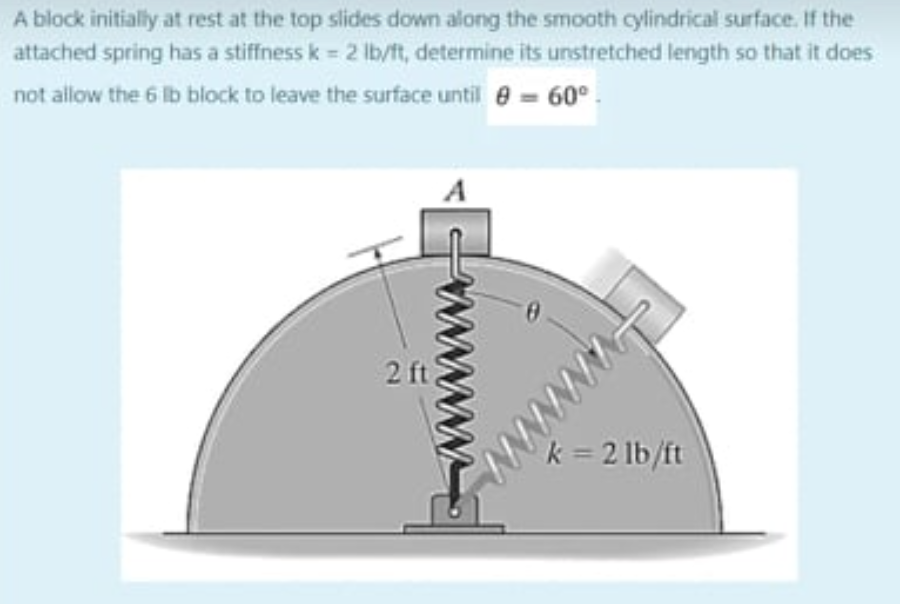 A block initially at rest at the top slides down along the smooth cylindrical surface. If the
attached spring has a stiffness k = 2 lb/ft, determine its unstretched length so that it does
not allow the 6 lb block to leave the surface until 8 = 60°
www
2 ft
www/www.
N
k = 2 lb/ft