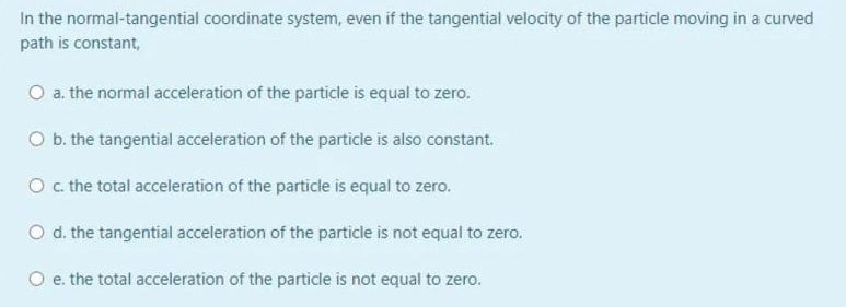 In the normal-tangential coordinate system, even if the tangential velocity of the particle moving in a curved
path is constant,
O a. the normal acceleration of the particle is equal to zero.
O b. the tangential acceleration of the particle is also constant.
O c. the total acceleration of the particle is equal to zero.
O d. the tangential acceleration of the particle is not equal to zero.
O e. the total acceleration of the particle is not equal to zero.