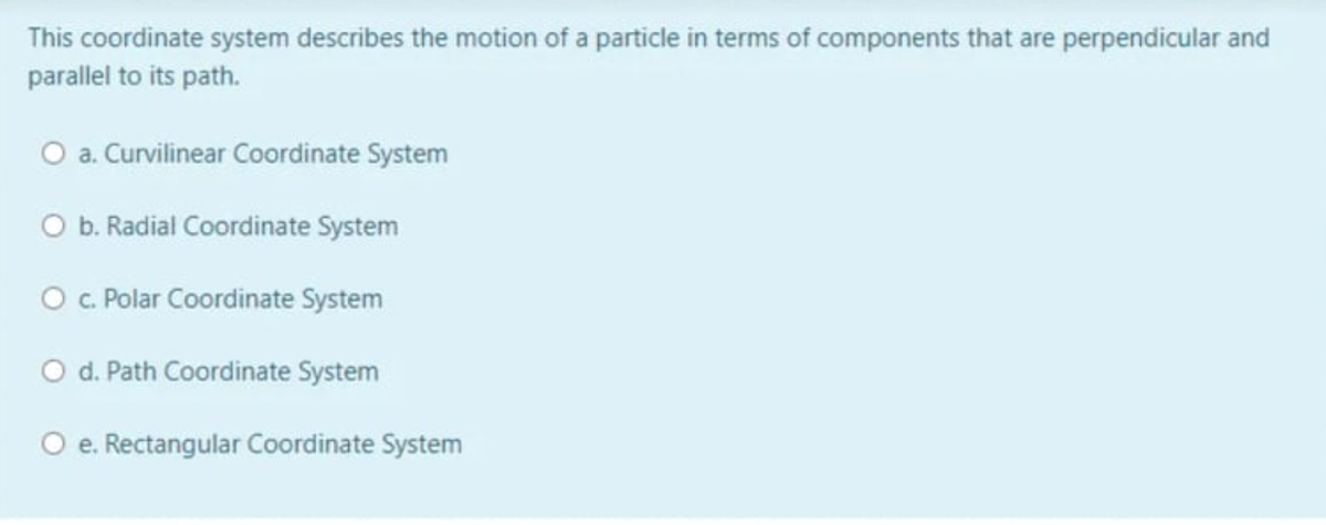 This coordinate system describes the motion of a particle in terms of components that are perpendicular and
parallel to its path.
O a. Curvilinear Coordinate System
O b. Radial Coordinate System
O c. Polar Coordinate System
O d. Path Coordinate System
O e. Rectangular Coordinate System
